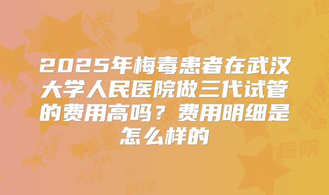 2025年梅毒患者在武汉大学人民医院做三代试管的费用高吗？费用明细是怎么样的