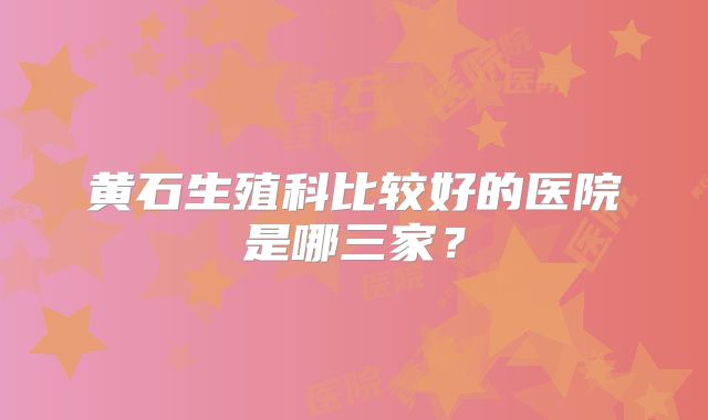 黄石生殖科比较好的医院是哪三家？