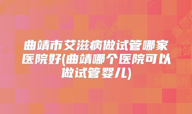 曲靖市艾滋病做试管哪家医院好(曲靖哪个医院可以做试管婴儿)