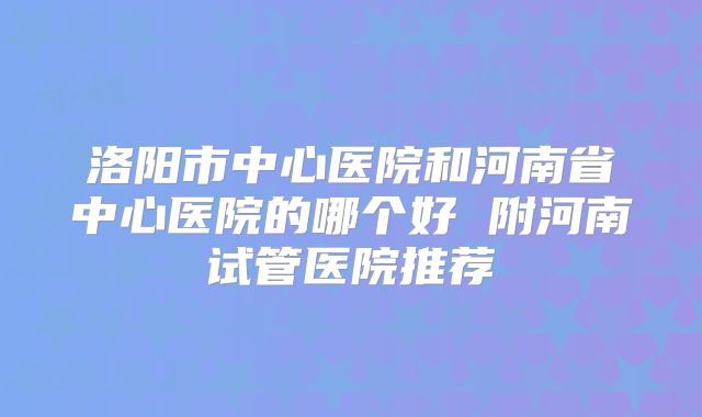 洛阳市中心医院和河南省中心医院的哪个好 附河南试管医院推荐