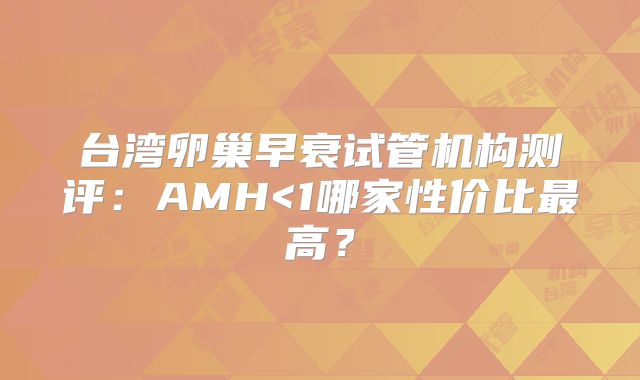 台湾卵巢早衰试管机构测评：AMH<1哪家性价比最高？