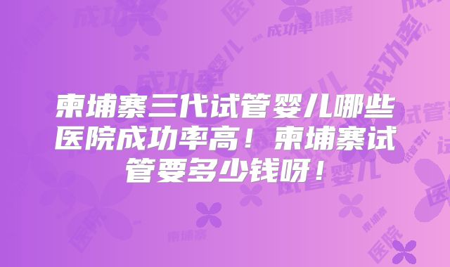 柬埔寨三代试管婴儿哪些医院成功率高！柬埔寨试管要多少钱呀！