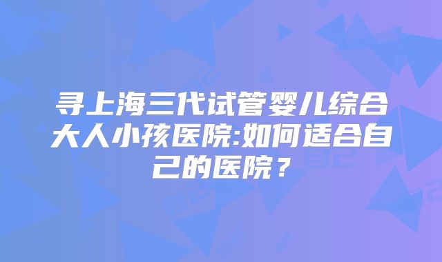 寻上海三代试管婴儿综合大人小孩医院:如何适合自己的医院？