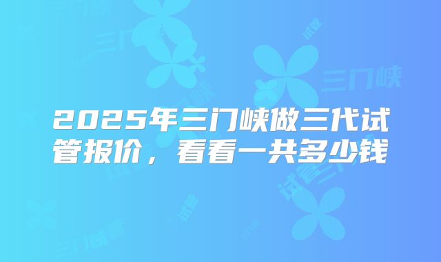 2025年三门峡做三代试管报价，看看一共多少钱