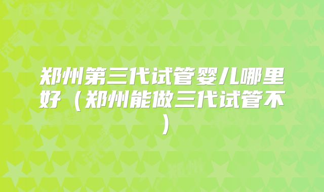 郑州第三代试管婴儿哪里好（郑州能做三代试管不）