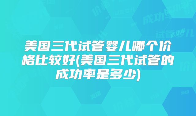 美国三代试管婴儿哪个价格比较好(美国三代试管的成功率是多少)
