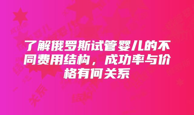 了解俄罗斯试管婴儿的不同费用结构，成功率与价格有何关系