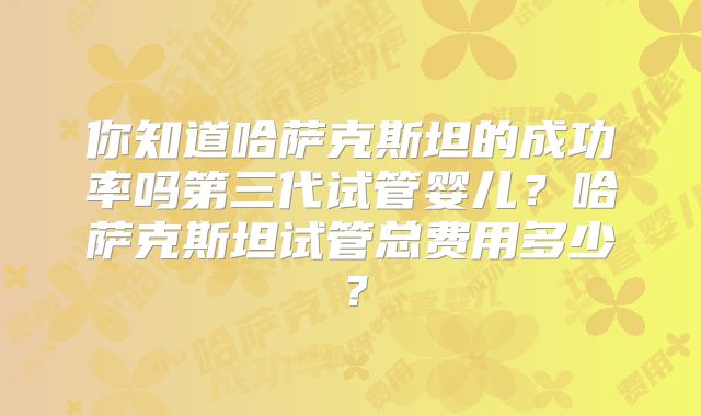 你知道哈萨克斯坦的成功率吗第三代试管婴儿?哈萨克斯坦试管总费用多少?