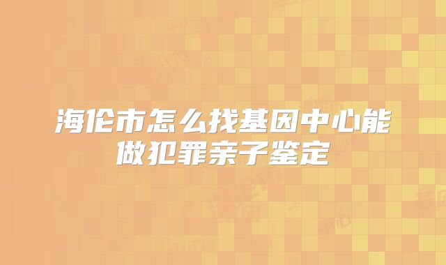 海伦市怎么找基因中心能做犯罪亲子鉴定