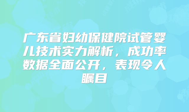 广东省妇幼保健院试管婴儿技术实力解析，成功率数据全面公开，表现令人瞩目