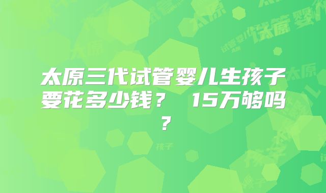太原三代试管婴儿生孩子要花多少钱？ 15万够吗？