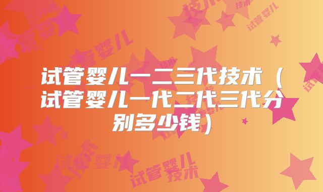 试管婴儿一二三代技术（试管婴儿一代二代三代分别多少钱）