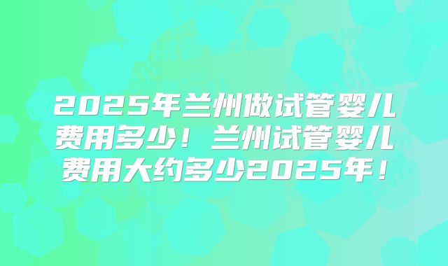 2025年兰州做试管婴儿费用多少!兰州试管婴儿费用大约多少2025年!