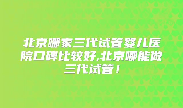 北京哪家三代试管婴儿医院口碑比较好,北京哪能做三代试管！