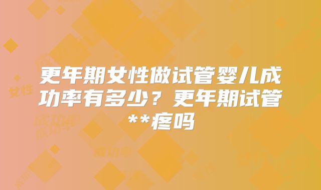 更年期女性做试管婴儿成功率有多少?更年期试管**疼吗