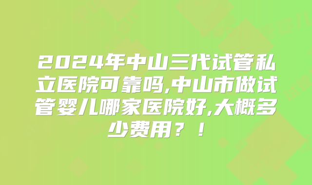 2024年中山三代试管私立医院可靠吗,中山市做试管婴儿哪家医院好,大概多少费用？！