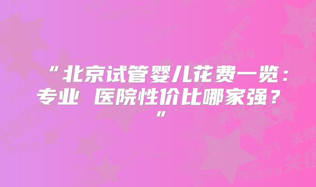 “北京试管婴儿花费一览:专业 医院性价比哪家强?”
