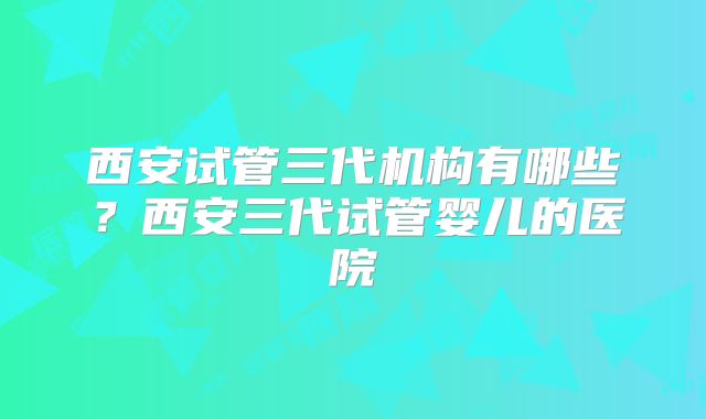 西安试管三代机构有哪些？西安三代试管婴儿的医院