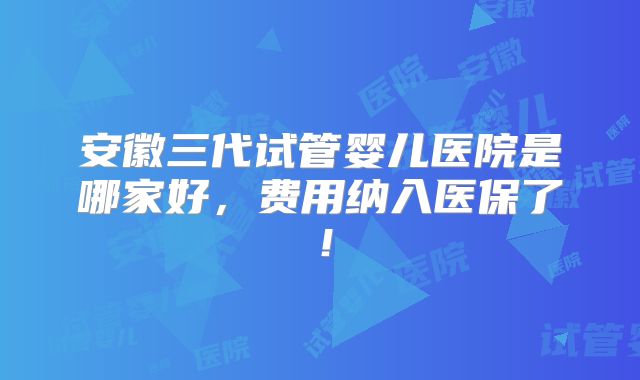 安徽三代试管婴儿医院是哪家好，费用纳入医保了！