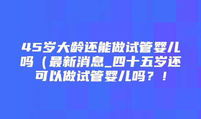 45岁大龄还能做试管婴儿吗(最新消息_四十五岁还可以做试管婴儿吗?!