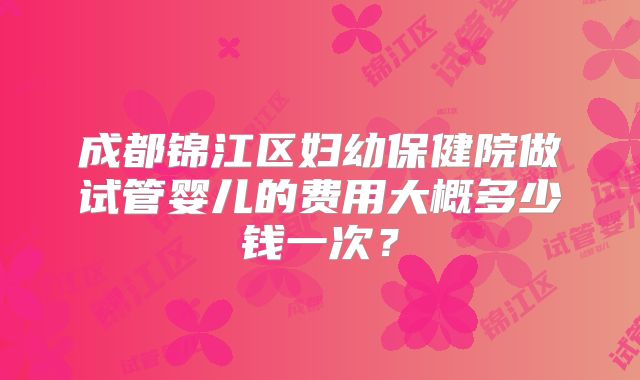 成都锦江区妇幼保健院做试管婴儿的费用大概多少钱一次?