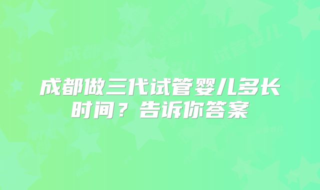 成都做三代试管婴儿多长时间？告诉你答案