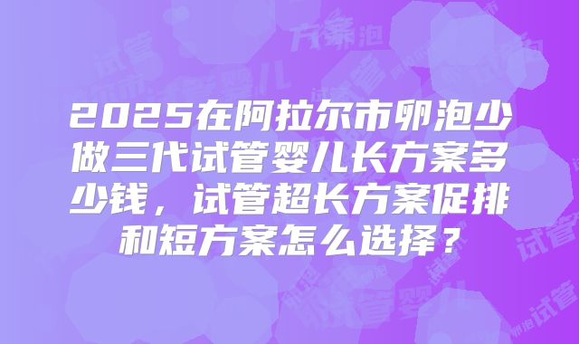 2025在阿拉尔市卵泡少做三代试管婴儿长方案多少钱，试管超长方案促排和短方案怎么选择？