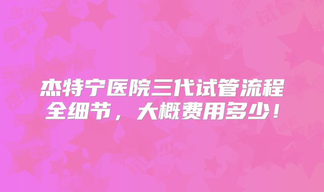 杰特宁医院三代试管流程全细节，大概费用多少！