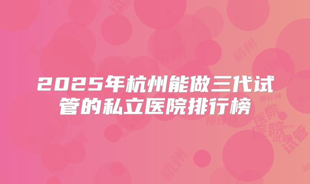 2025年杭州能做三代试管的私立医院排行榜