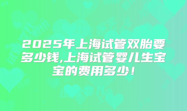 2025年上海试管双胎要多少钱,上海试管婴儿生宝宝的费用多少！