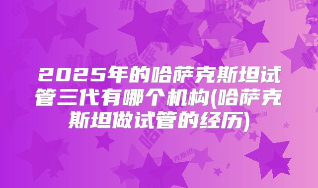 2025年的哈萨克斯坦试管三代有哪个机构(哈萨克斯坦做试管的经历)