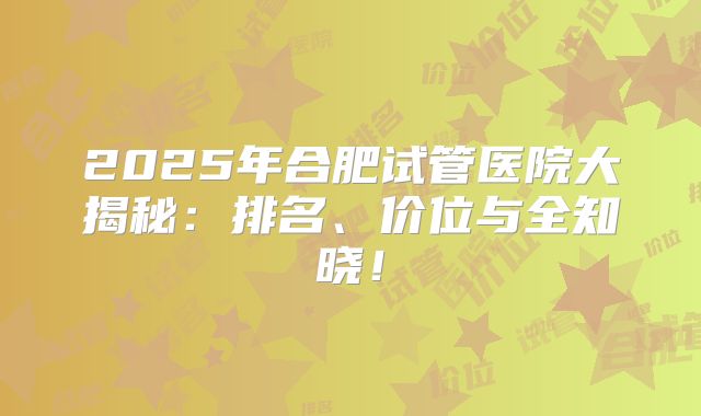 2025年合肥试管医院大揭秘:排名、价位与全知晓!