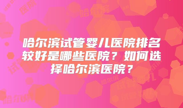 哈尔滨试管婴儿医院排名较好是哪些医院？如何选择哈尔滨医院？