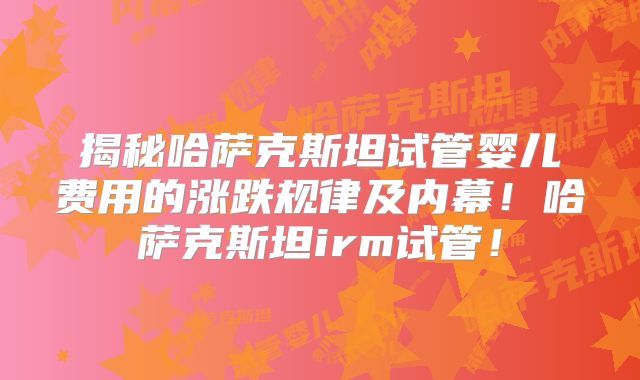 揭秘哈萨克斯坦试管婴儿费用的涨跌规律及内幕！哈萨克斯坦irm试管！
