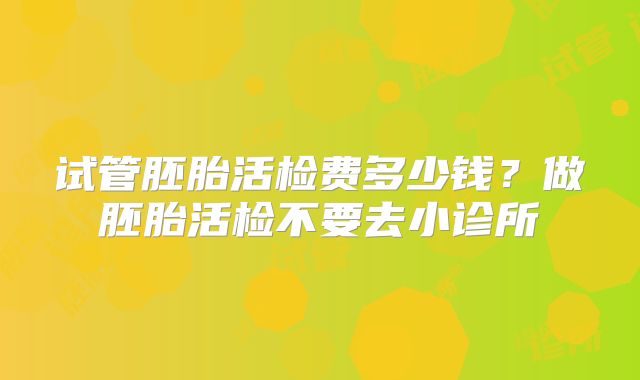 试管胚胎活检费多少钱？做胚胎活检不要去小诊所