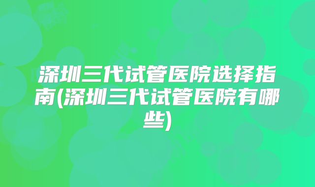 深圳三代试管医院选择指南(深圳三代试管医院有哪些)