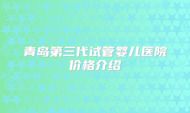 青岛第三代试管婴儿医院价格介绍