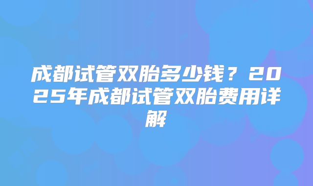 成都试管双胎多少钱？2025年成都试管双胎费用详解