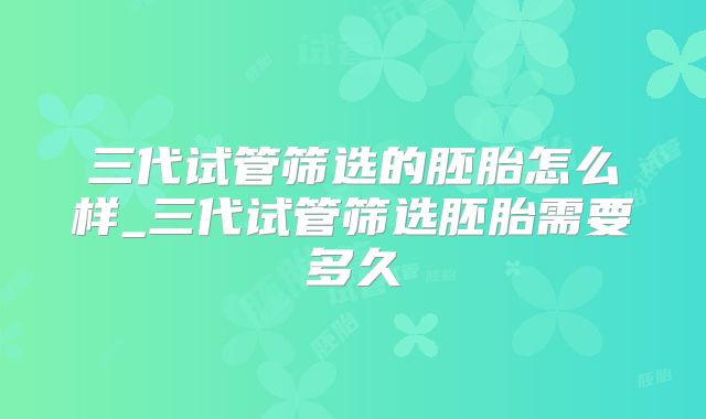 三代试管筛选的胚胎怎么样_三代试管筛选胚胎需要多久