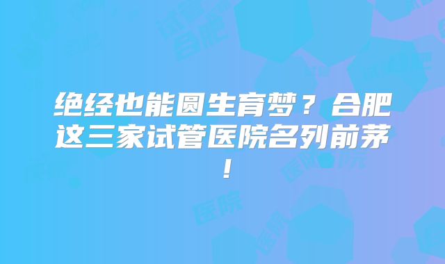 绝经也能圆生育梦？合肥这三家试管医院名列前茅！