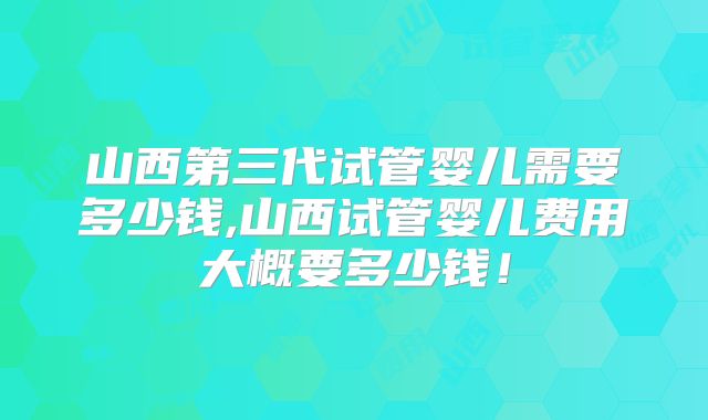 山西第三代试管婴儿需要多少钱,山西试管婴儿费用大概要多少钱！
