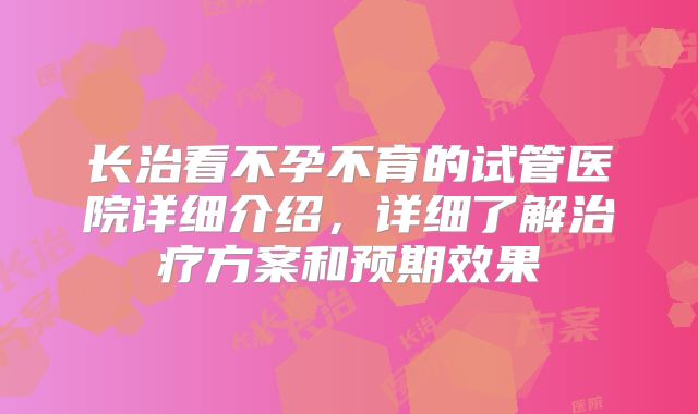 长治看不孕不育的试管医院详细介绍,详细了解治疗方案和预期效果