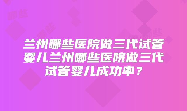兰州哪些医院做三代试管婴儿兰州哪些医院做三代试管婴儿成功率？