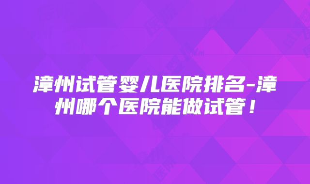 漳州试管婴儿医院排名-漳州哪个医院能做试管!