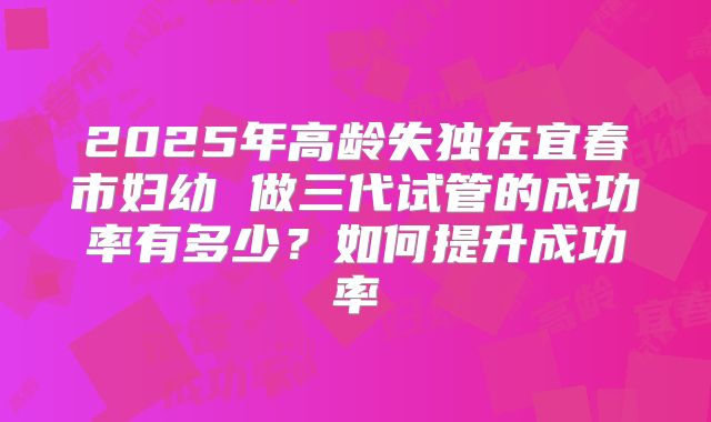 2025年高龄失独在宜春市妇幼 做三代试管的成功率有多少?如何提升成功率