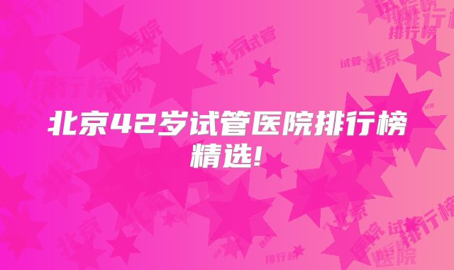 北京42岁试管医院排行榜精选!