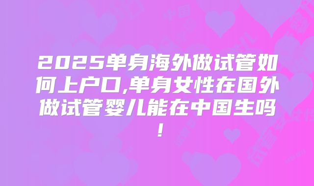 2025单身海外做试管如何上户口,单身女性在国外做试管婴儿能在中国生吗！
