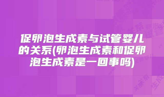 促卵泡生成素与试管婴儿的关系(卵泡生成素和促卵泡生成素是一回事吗)