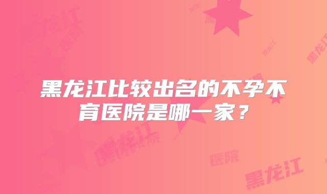 黑龙江比较出名的不孕不育医院是哪一家？