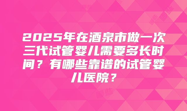 2025年在酒泉市做一次三代试管婴儿需要多长时间？有哪些靠谱的试管婴儿医院？
